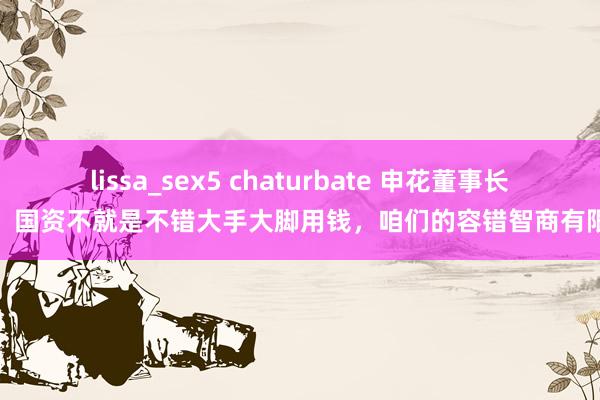 lissa_sex5 chaturbate 申花董事长：国资不就是不错大手大脚用钱，咱们的容错智商有限