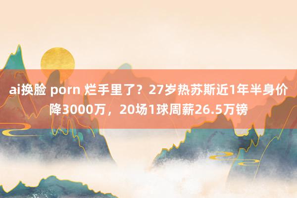 ai换脸 porn 烂手里了？27岁热苏斯近1年半身价降3000万，20场1球周薪26.5万镑