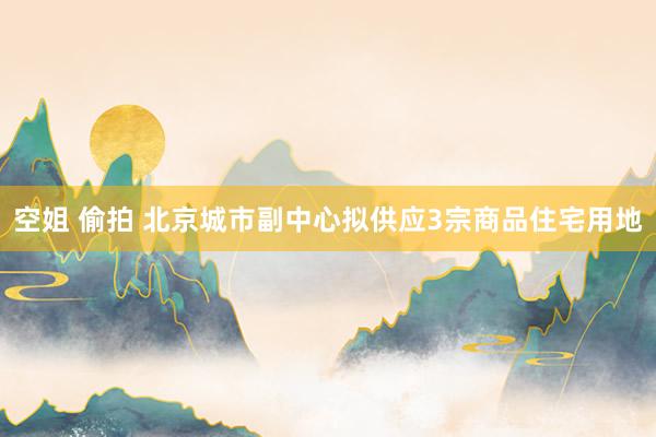 空姐 偷拍 北京城市副中心拟供应3宗商品住宅用地