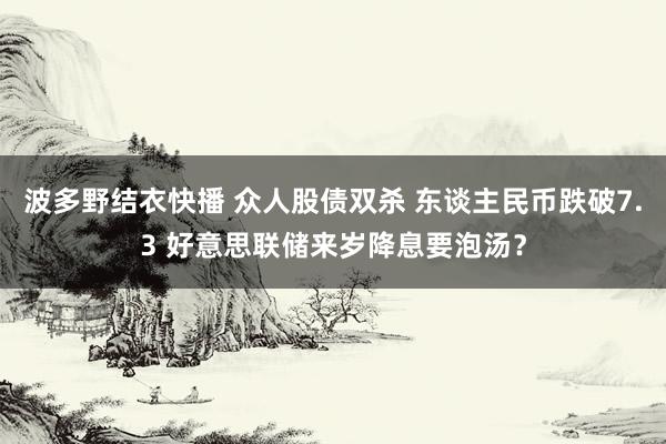 波多野结衣快播 众人股债双杀 东谈主民币跌破7.3 好意思联储来岁降息要泡汤？