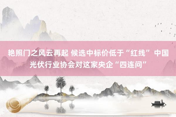 艳照门之风云再起 候选中标价低于“红线” 中国光伏行业协会对这家央企“四连问”