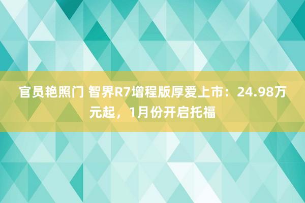 官员艳照门 智界R7增程版厚爱上市：24.98万元起，1月份开启托福