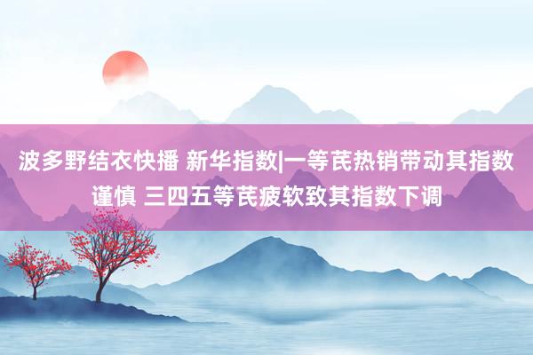 波多野结衣快播 新华指数|一等芪热销带动其指数谨慎 三四五等芪疲软致其指数下调