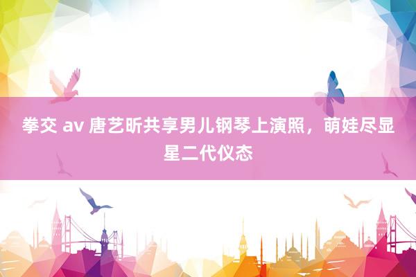 拳交 av 唐艺昕共享男儿钢琴上演照，萌娃尽显星二代仪态