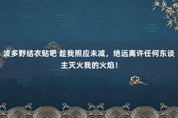 波多野结衣贴吧 趁我照应未减，绝远离许任何东谈主灭火我的火焰！