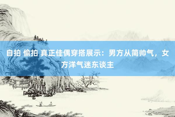 自拍 偷拍 真正佳偶穿搭展示：男方从简帅气，女方洋气迷东谈主