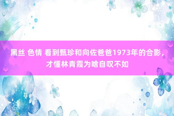 黑丝 色情 看到甄珍和向佐爸爸1973年的合影，才懂林青霞为啥自叹不如