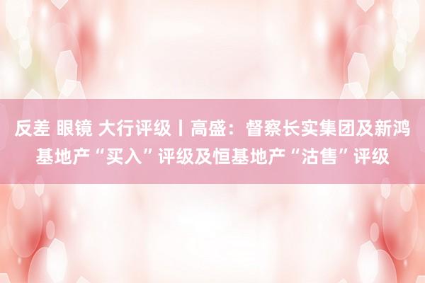 反差 眼镜 大行评级丨高盛：督察长实集团及新鸿基地产“买入”评级及恒基地产“沽售”评级