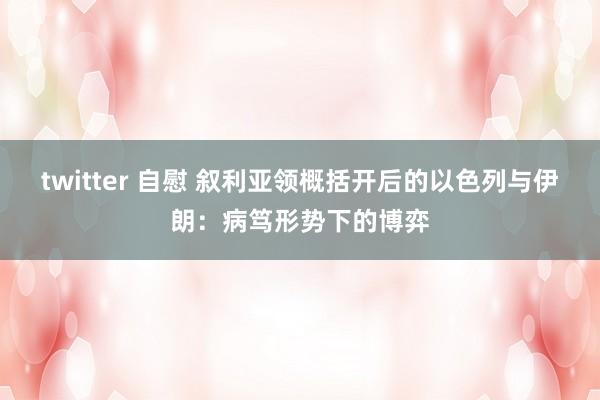 twitter 自慰 叙利亚领概括开后的以色列与伊朗：病笃形势下的博弈