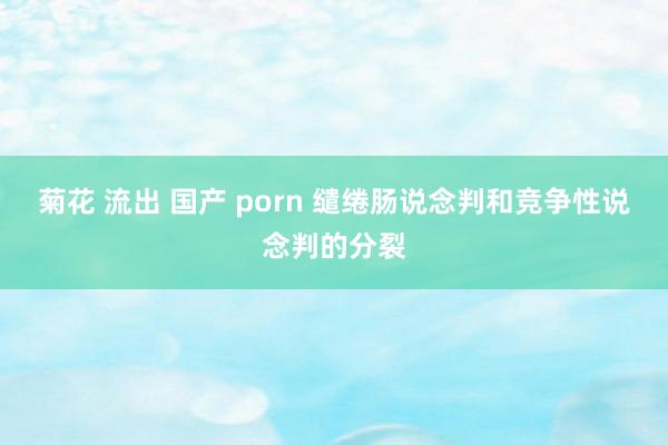 菊花 流出 国产 porn 缱绻肠说念判和竞争性说念判的分裂