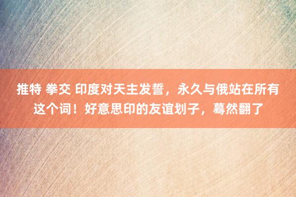 推特 拳交 印度对天主发誓，永久与俄站在所有这个词！好意思印的友谊划子，蓦然翻了