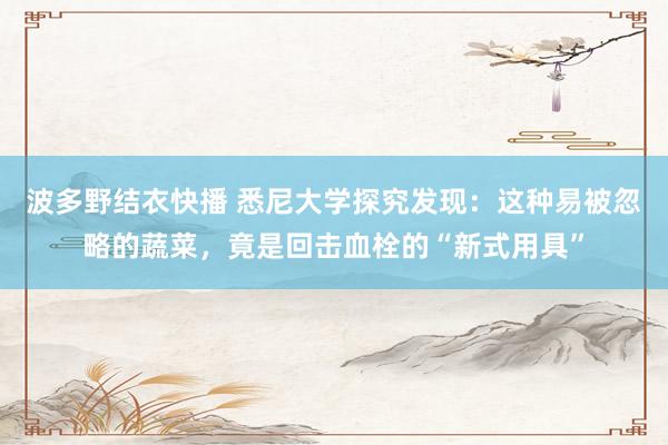 波多野结衣快播 悉尼大学探究发现：这种易被忽略的蔬菜，竟是回击血栓的“新式用具”
