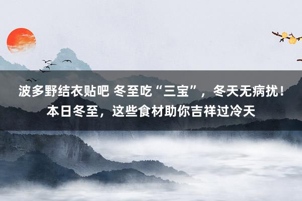 波多野结衣贴吧 冬至吃“三宝”，冬天无病扰！本日冬至，这些食材助你吉祥过冷天