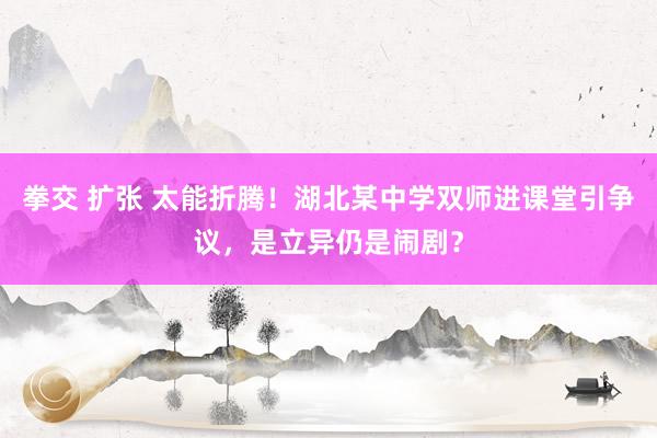 拳交 扩张 太能折腾！湖北某中学双师进课堂引争议，是立异仍是闹剧？