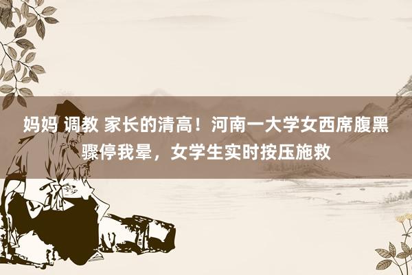 妈妈 调教 家长的清高！河南一大学女西席腹黑骤停我晕，女学生实时按压施救