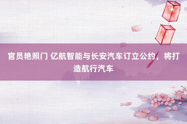 官员艳照门 亿航智能与长安汽车订立公约，将打造航行汽车