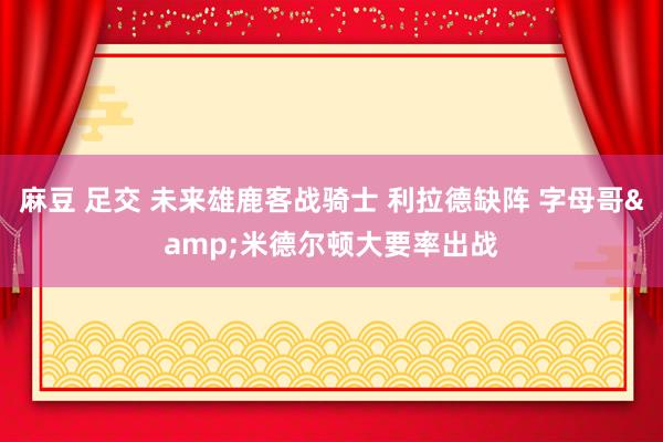 麻豆 足交 未来雄鹿客战骑士 利拉德缺阵 字母哥&米德尔顿大要率出战