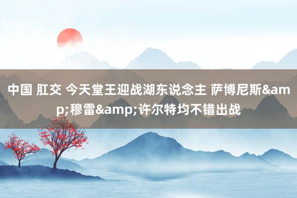 中国 肛交 今天堂王迎战湖东说念主 萨博尼斯&穆雷&许尔特均不错出战
