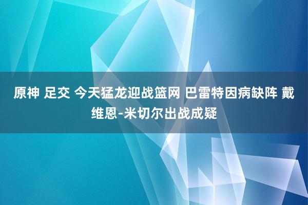 原神 足交 今天猛龙迎战篮网 巴雷特因病缺阵 戴维恩-米切尔出战成疑