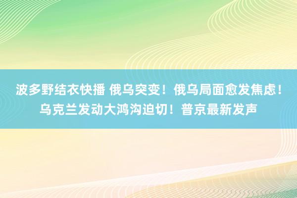 波多野结衣快播 俄乌突变！俄乌局面愈发焦虑！乌克兰发动大鸿沟迫切！普京最新发声