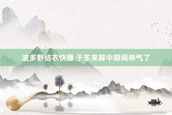 波多野结衣快播 于东来踩中期间神气了