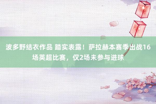 波多野结衣作品 踏实表露！萨拉赫本赛季出战16场英超比赛，仅2场未参与进球