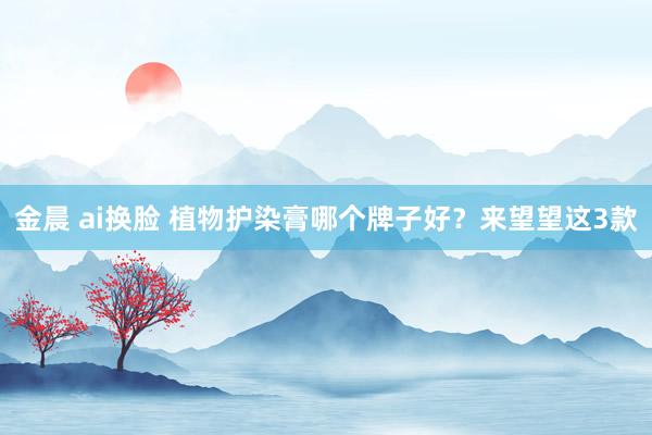 金晨 ai换脸 植物护染膏哪个牌子好？来望望这3款
