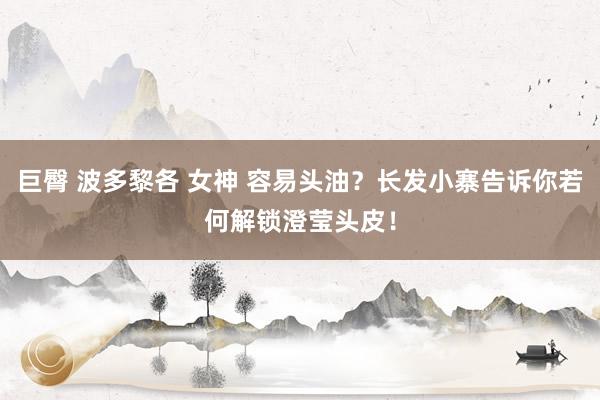 巨臀 波多黎各 女神 容易头油？长发小寨告诉你若何解锁澄莹头皮！