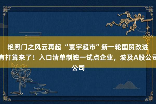 艳照门之风云再起 “寰宇超市”新一轮国贸改进有打算来了！入口清单制独一试点企业，波及A股公司