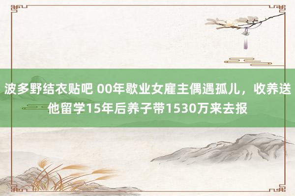 波多野结衣贴吧 00年歇业女雇主偶遇孤儿，收养送他留学15年后养子带1530万来去报