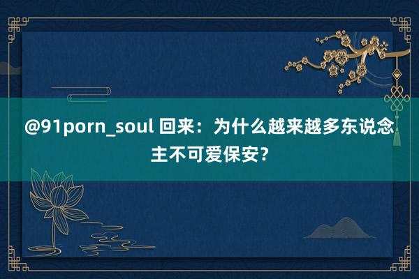 @91porn_soul 回来：为什么越来越多东说念主不可爱保安？