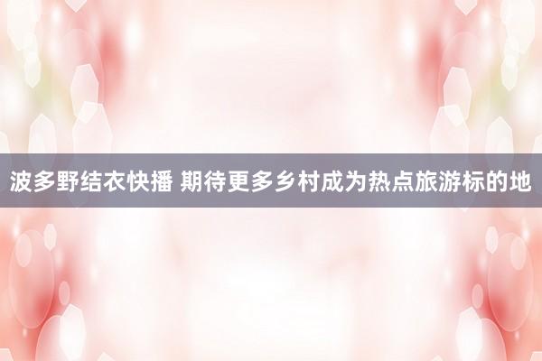 波多野结衣快播 期待更多乡村成为热点旅游标的地