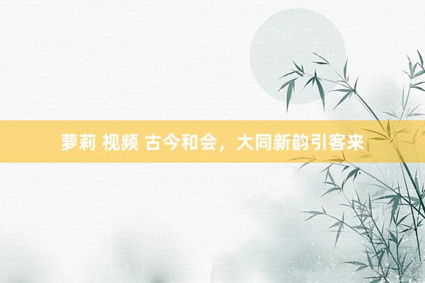 萝莉 视频 古今和会，大同新韵引客来