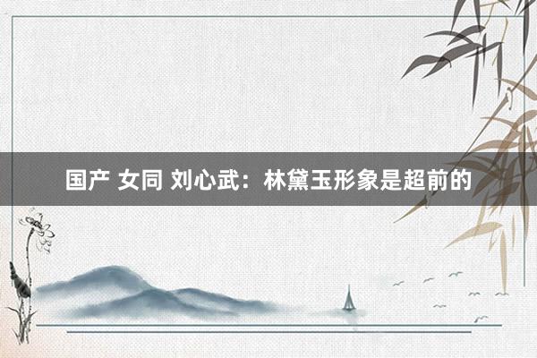 国产 女同 刘心武：林黛玉形象是超前的