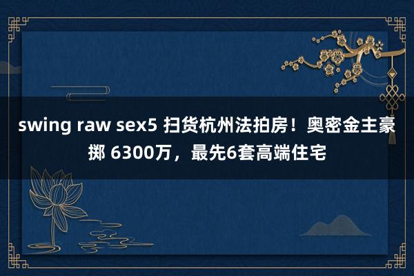 swing raw sex5 扫货杭州法拍房！奥密金主豪掷 6300万，最先6套高端住宅