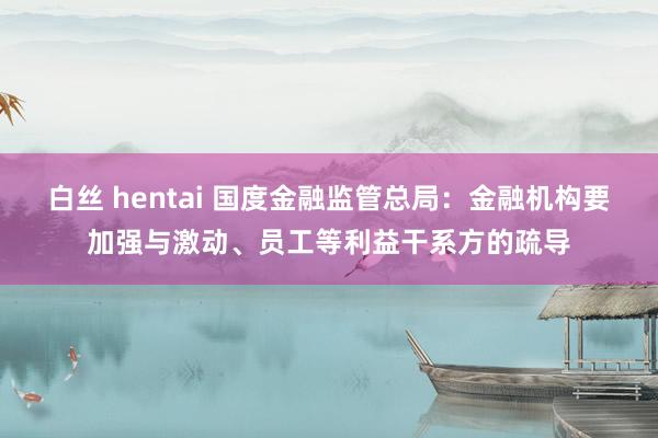白丝 hentai 国度金融监管总局：金融机构要加强与激动、员工等利益干系方的疏导