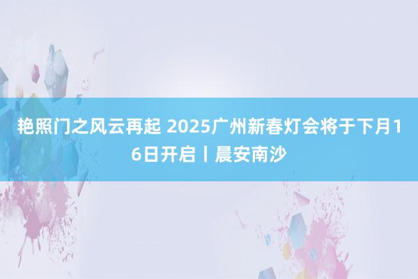 艳照门之风云再起 2025广州新春灯会将于下月16日开启丨晨安南沙