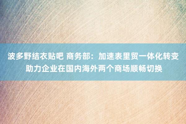 波多野结衣贴吧 商务部：加速表里贸一体化转变 助力企业在国内海外两个商场顺畅切换
