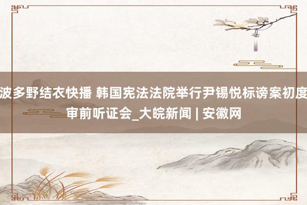 波多野结衣快播 韩国宪法法院举行尹锡悦标谤案初度审前听证会_大皖新闻 | 安徽网