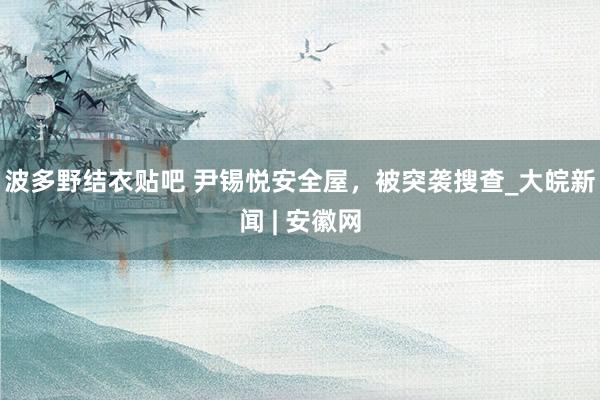 波多野结衣贴吧 尹锡悦安全屋，被突袭搜查_大皖新闻 | 安徽网