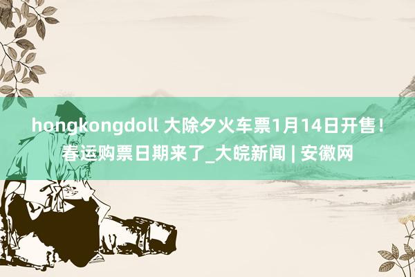 hongkongdoll 大除夕火车票1月14日开售！春运购票日期来了_大皖新闻 | 安徽网