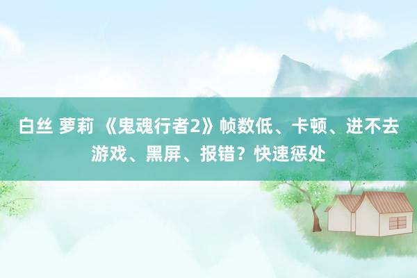 白丝 萝莉 《鬼魂行者2》帧数低、卡顿、进不去游戏、黑屏、报错？快速惩处