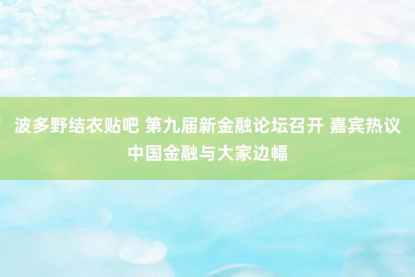 波多野结衣贴吧 第九届新金融论坛召开 嘉宾热议中国金融与大家边幅