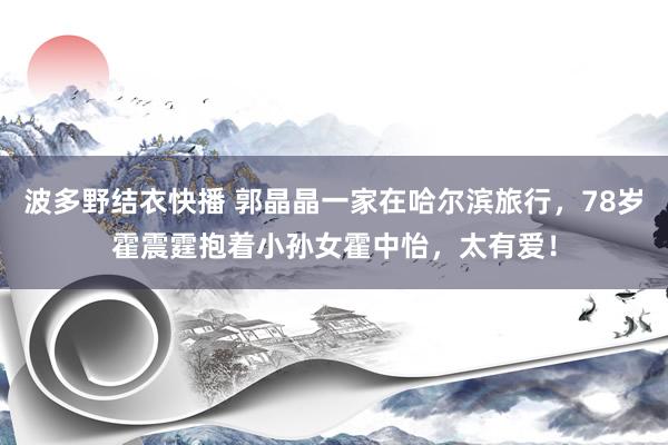 波多野结衣快播 郭晶晶一家在哈尔滨旅行，78岁霍震霆抱着小孙女霍中怡，太有爱！