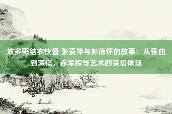 波多野结衣快播 张爱萍与彭德怀的故事：从歪曲到深信，赤军指导艺术的深切体现