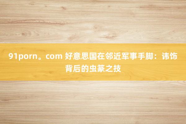 91porn。com 好意思国在邻近军事手脚：讳饰背后的虫篆之技