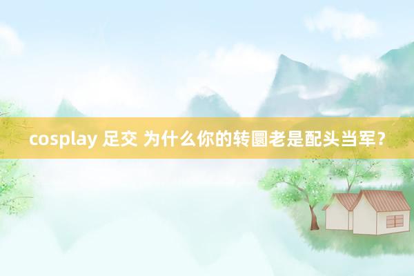 cosplay 足交 为什么你的转圜老是配头当军？