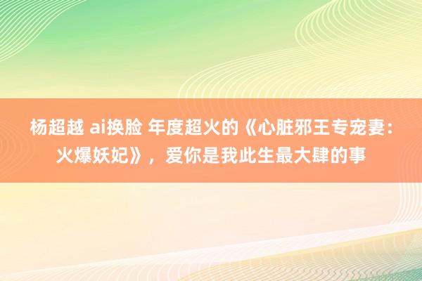 杨超越 ai换脸 年度超火的《心脏邪王专宠妻：火爆妖妃》，爱你是我此生最大肆的事