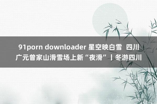 91porn downloader 星空映白雪  四川广元曾家山滑雪场上新“夜滑”丨冬游四川