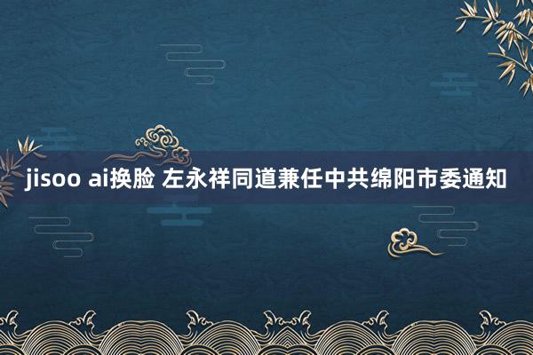 jisoo ai换脸 左永祥同道兼任中共绵阳市委通知